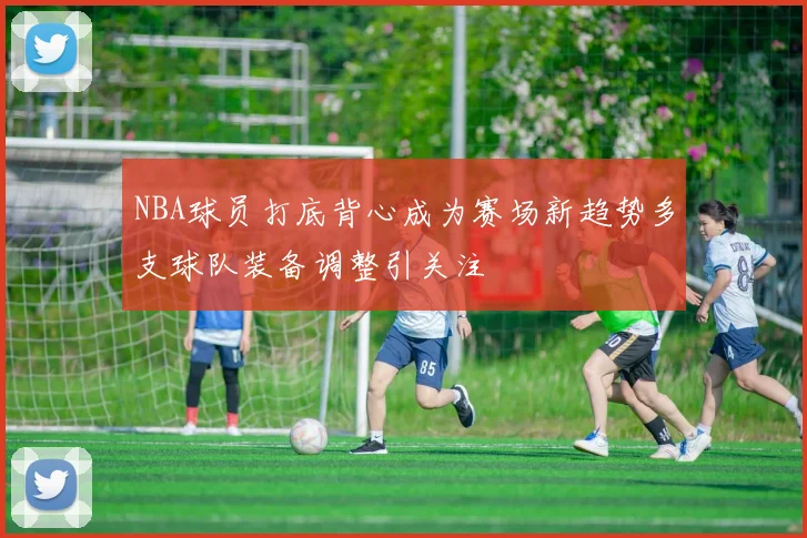 NBA球员打底背心成为赛场新趋势多支球队装备调整引关注