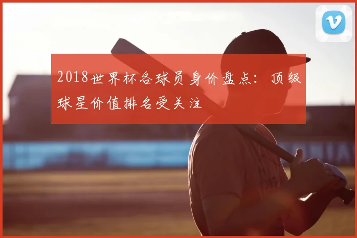 2018世界杯各球员身价盘点：顶级球星价值排名受关注