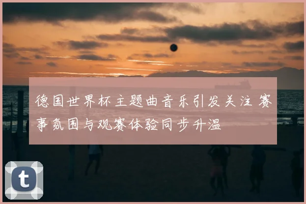 德国世界杯主题曲音乐引发关注 赛事氛围与观赛体验同步升温