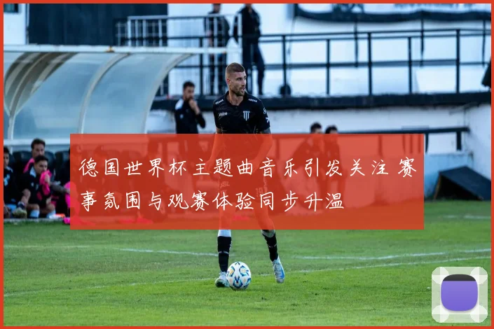 德国世界杯主题曲音乐引发关注 赛事氛围与观赛体验同步升温