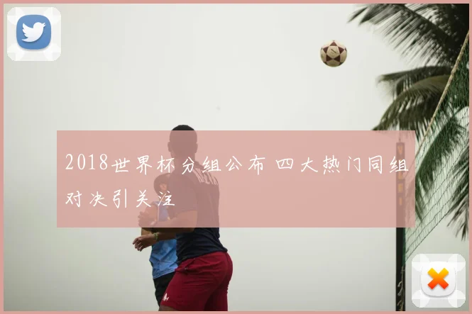 2018世界杯分组公布 四大热门同组对决引关注