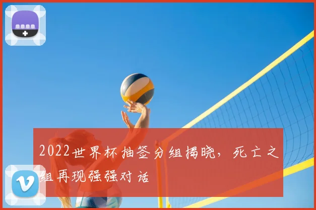 2022世界杯抽签分组揭晓,死亡之组再现强强对话
