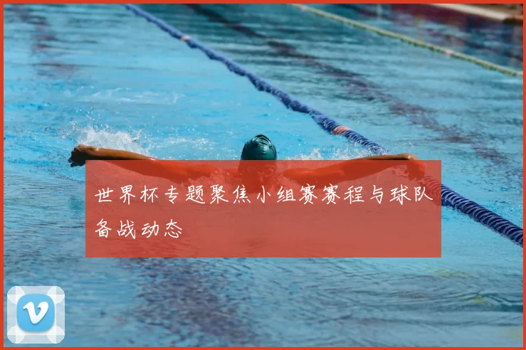 世界杯专题聚焦小组赛赛程与球队备战动态