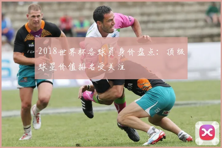 2018世界杯各球员身价盘点:顶级球星价值排名受关注