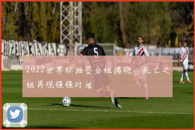 2022世界杯抽签分组揭晓,死亡之组再现强强对话